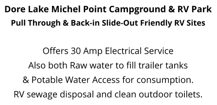 Dore Lake Michel Point Campground & RV Park Pull Through & Back-in Slide-Out Friendly RV Sites   Offers 30 Amp Electrical Service  Also both Raw water to fill trailer tanks  & Potable Water Access for consumption. RV sewage disposal and clean outdoor toilets.